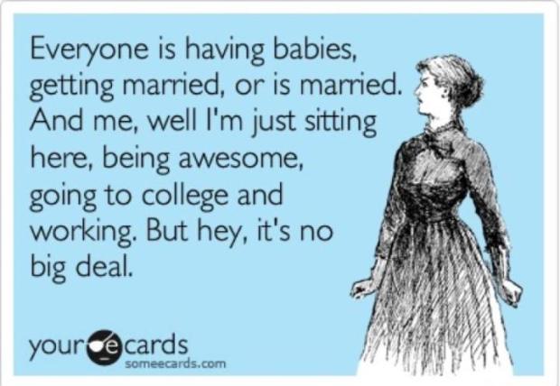 Everyone is having babies, getting married, or is married. And me, well I'm just sitting here, being awesome, going to college and working. But hey, it's no big deal.